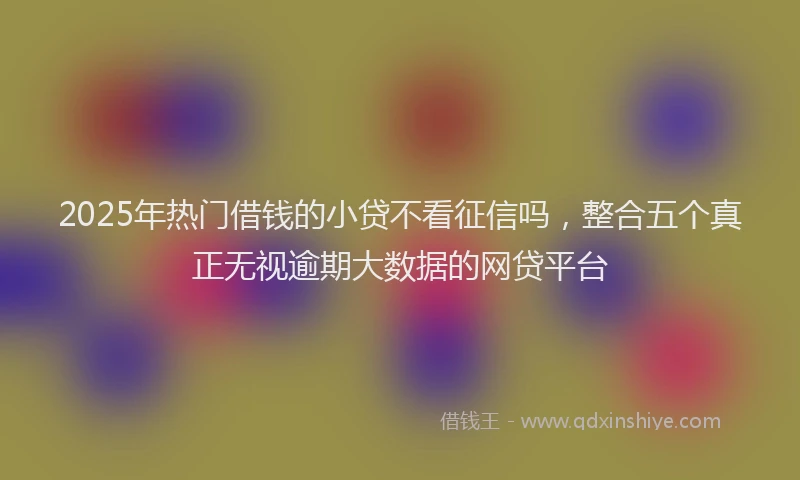 2025年热门借钱的小贷不看征信吗，整合五个真正无视逾期大数据的网贷平台