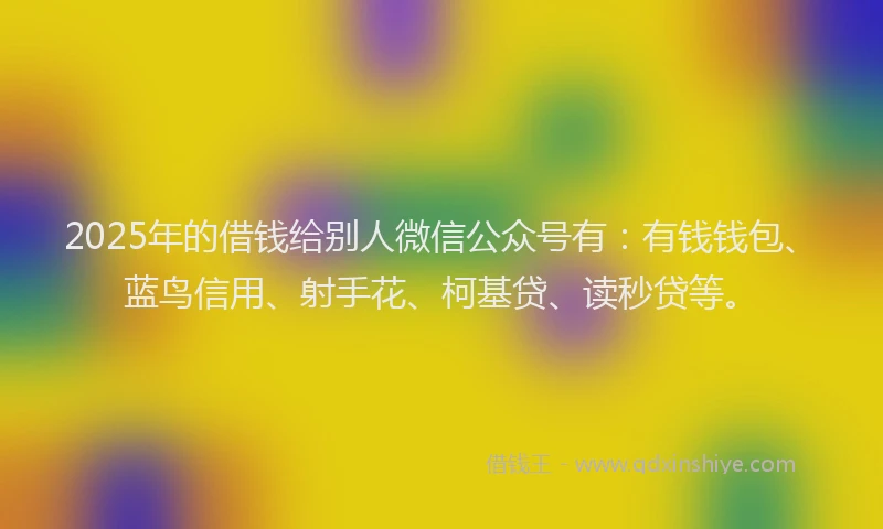 2025年的借钱给别人微信公众号有：有钱钱包、蓝鸟信用、射手花、柯基贷、读秒贷等。