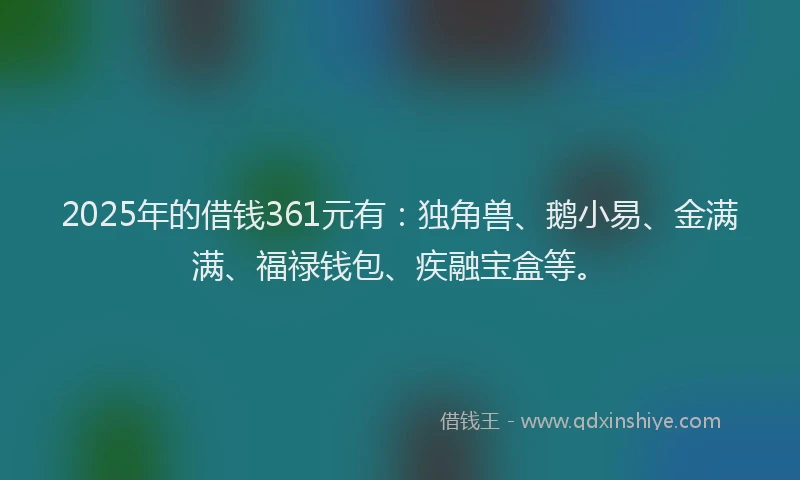 2025年的借钱361元有：独角兽、鹅小易、金满满、福禄钱包、疾融宝盒等。