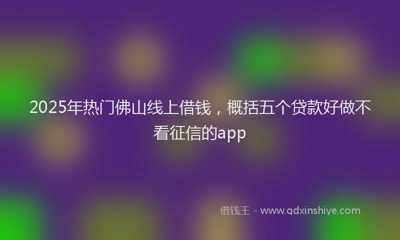 2025年热门佛山线上借钱，概括五个贷款好做不看征信的app