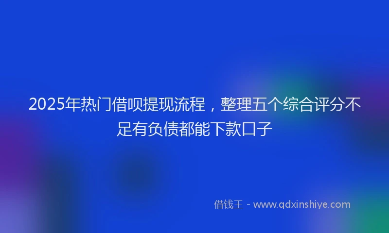 2025年热门借呗提现流程，整理五个综合评分不足有负债都能下款口子