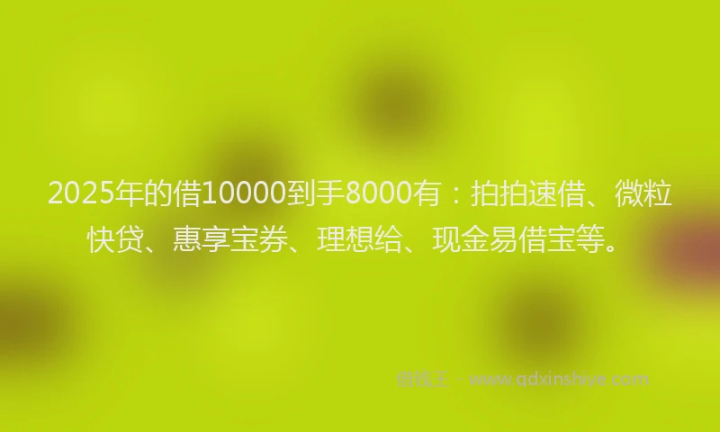 2025年的借10000到手8000有：拍拍速借、微粒快贷、惠享宝券、理想给、现金易借宝等。