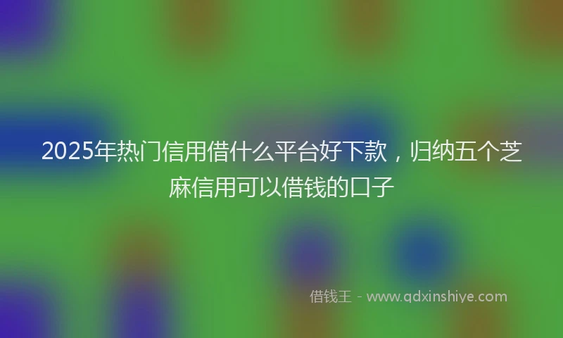 2025年热门信用借什么平台好下款，归纳五个芝麻信用可以借钱的口子