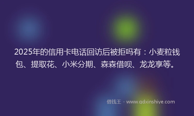 2025年的信用卡电话回访后被拒吗有：小麦粒钱包、提取花、小米分期、森森借呗、龙龙享等。