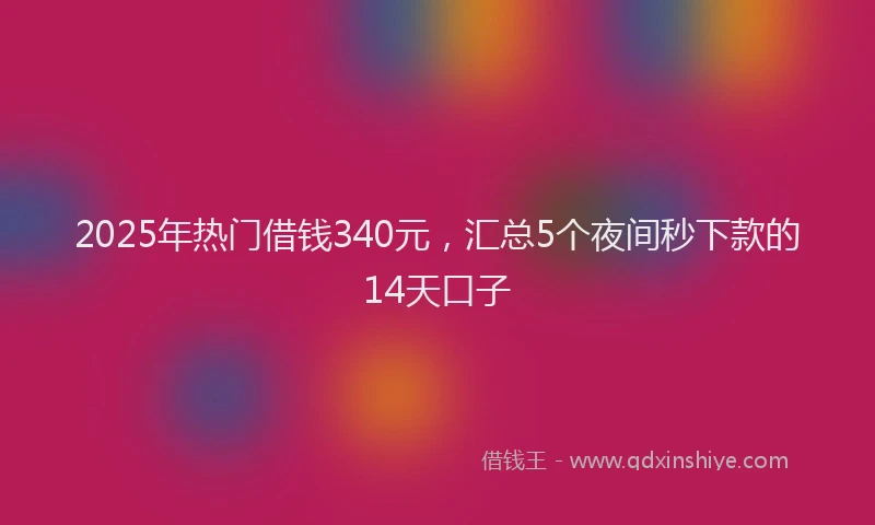 2025年热门借钱340元，汇总5个夜间秒下款的14天口子