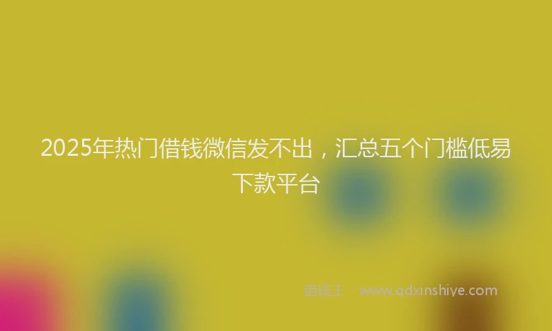 2025年热门借钱微信发不出，汇总五个门槛低易下款平台