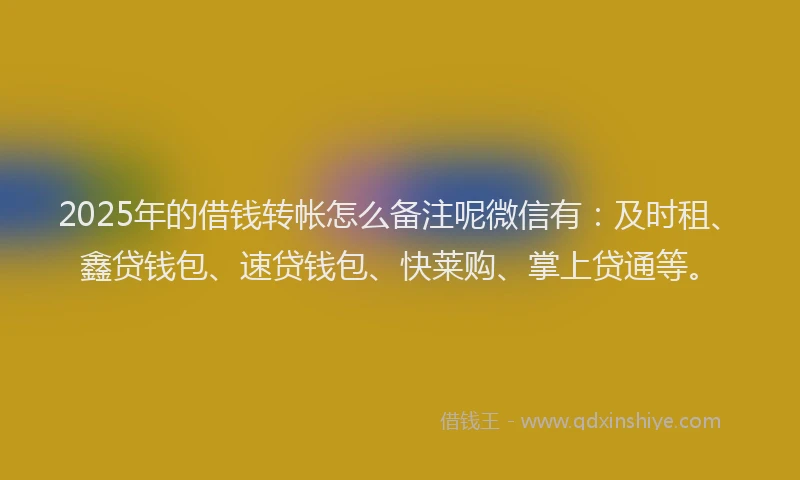 2025年的借钱转帐怎么备注呢微信有：及时租、鑫贷钱包、速贷钱包、快莱购、掌上贷通等。