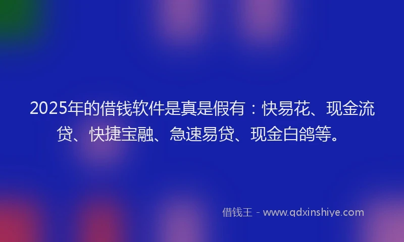 2025年的借钱软件是真是假有：快易花、现金流贷、快捷宝融、急速易贷、现金白鸽等。