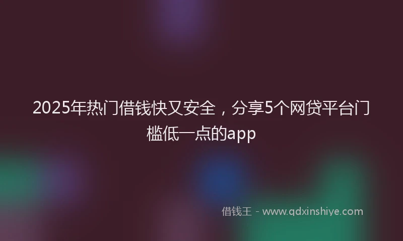 2025年热门借钱快又安全，分享5个网贷平台门槛低一点的app