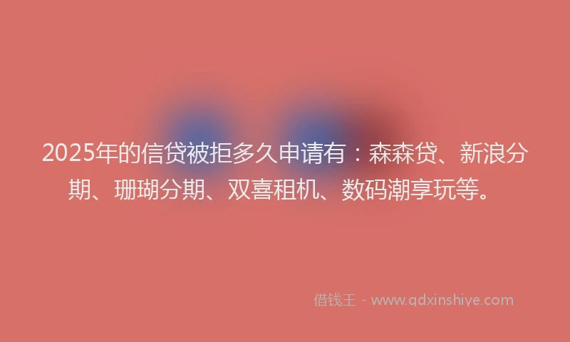 2025年的信贷被拒多久申请有：森森贷、新浪分期、珊瑚分期、双喜租机、数码潮享玩等。