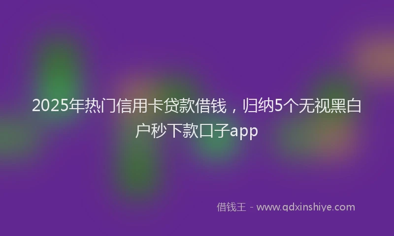 2025年热门信用卡贷款借钱，归纳5个无视黑白户秒下款口子app