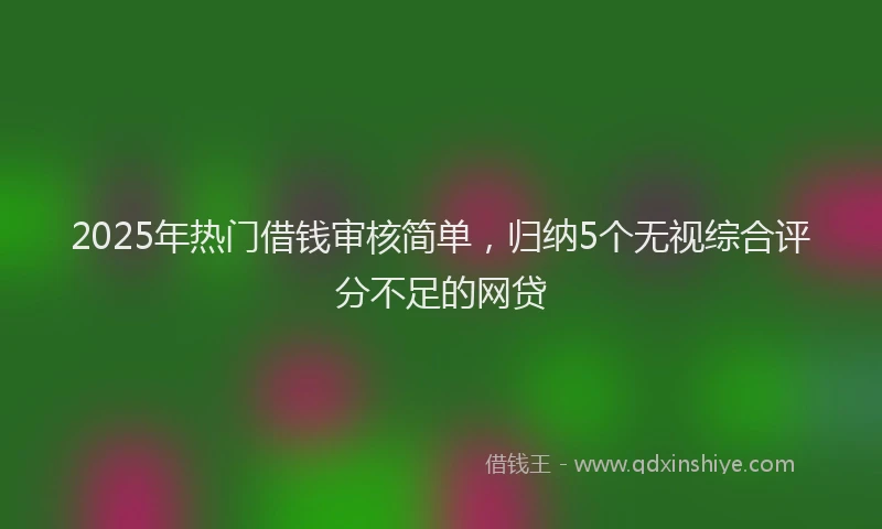 2025年热门借钱审核简单，归纳5个无视综合评分不足的网贷