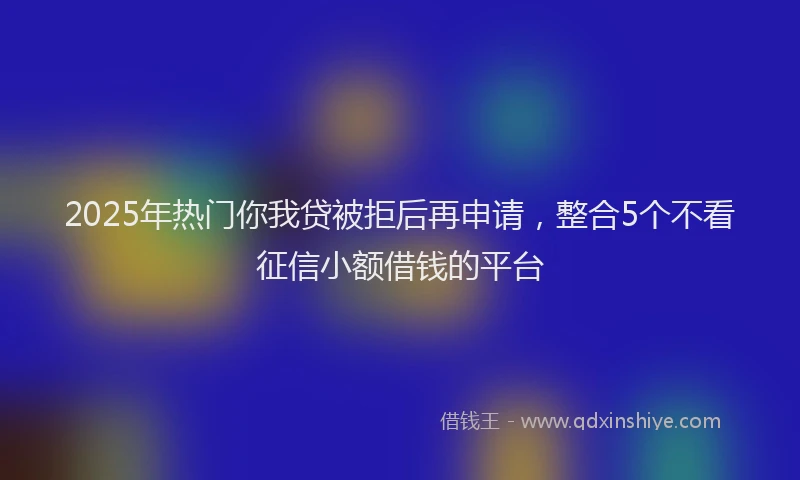 2025年热门你我贷被拒后再申请，整合5个不看征信小额借钱的平台