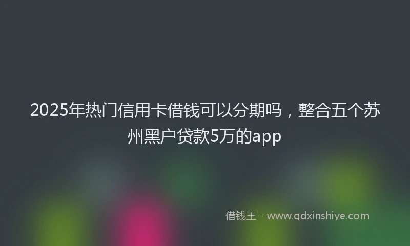 2025年热门信用卡借钱可以分期吗，整合五个苏州黑户贷款5万的app