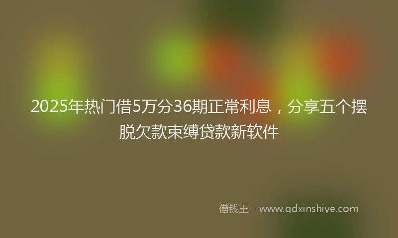 2025年热门借5万分36期正常利息，分享五个摆脱欠款束缚贷款新软件
