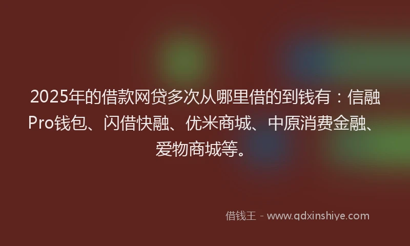 2025年的借款网贷多次从哪里借的到钱有：信融Pro钱包、闪借快融、优米商城、中原消费金融、爱物商城等。