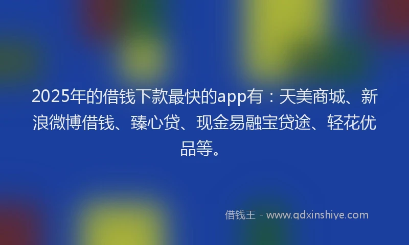 2025年的借钱下款最快的app有：天美商城、新浪微博借钱、臻心贷、现金易融宝贷途、轻花优品等。