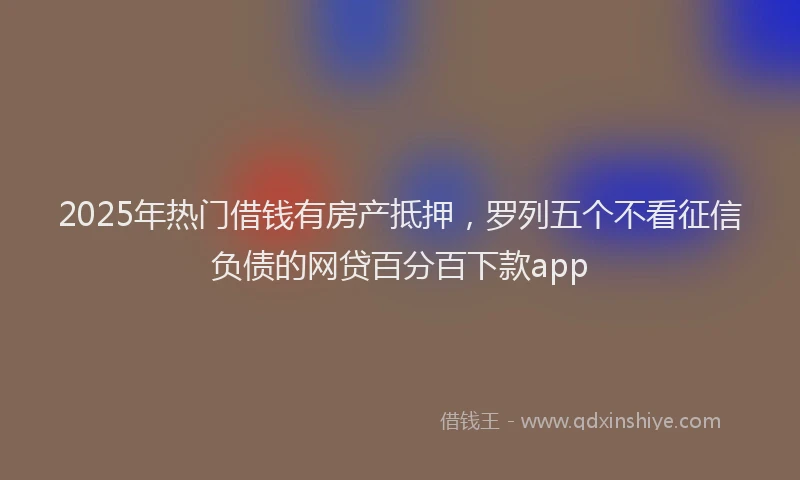 2025年热门借钱有房产抵押，罗列五个不看征信负债的网贷百分百下款app