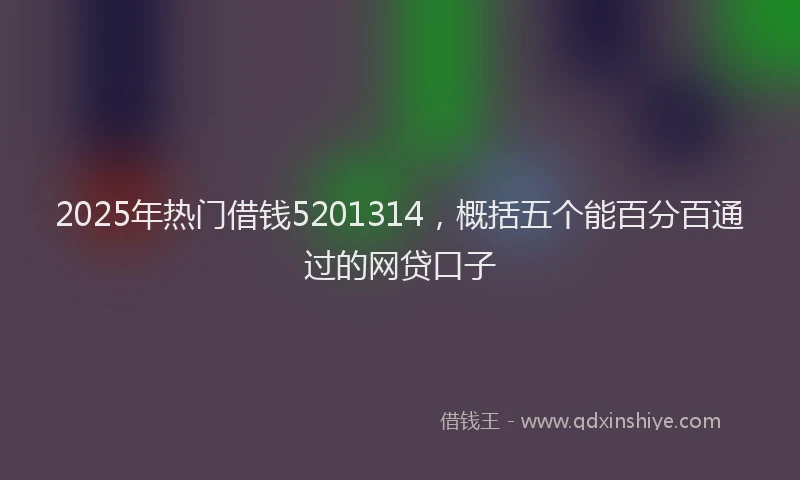 2025年热门借钱5201314，概括五个能百分百通过的网贷口子
