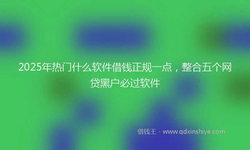 2025年热门什么软件借钱正规一点，整合五个网贷黑户必过软件