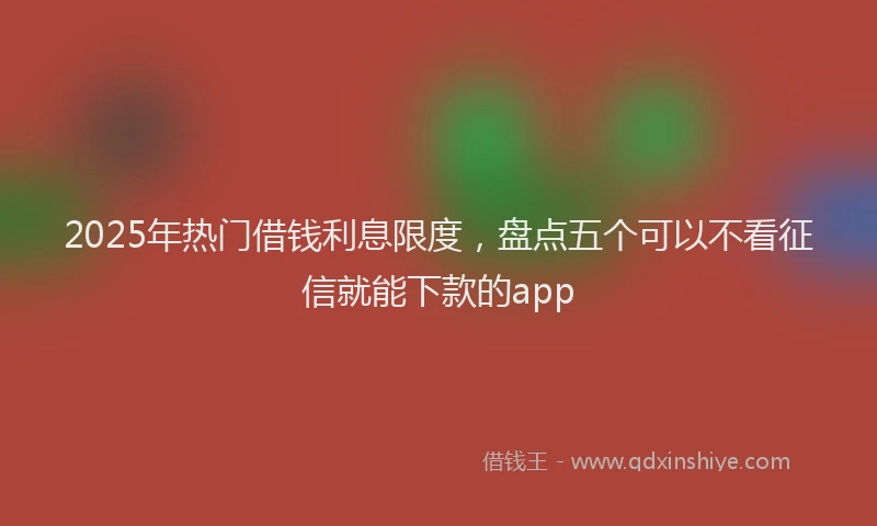 2025年热门借钱利息限度，盘点五个可以不看征信就能下款的app
