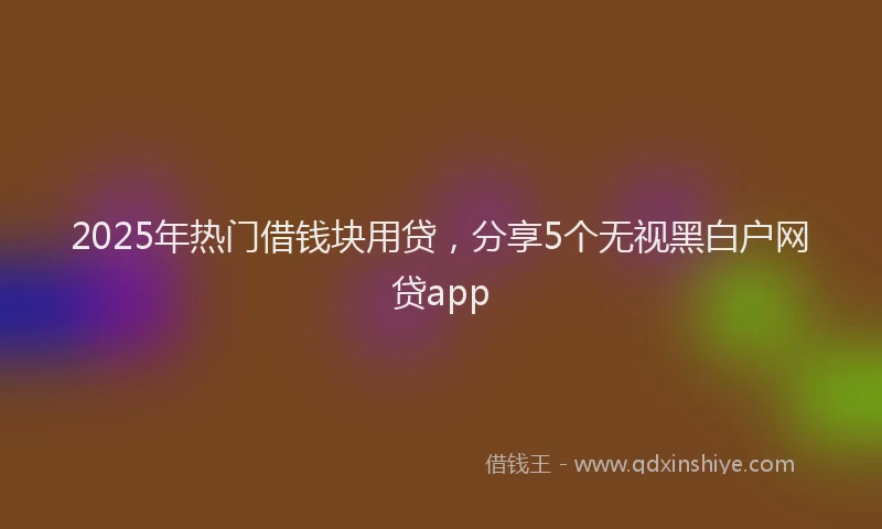 2025年热门借钱块用贷，分享5个无视黑白户网贷app