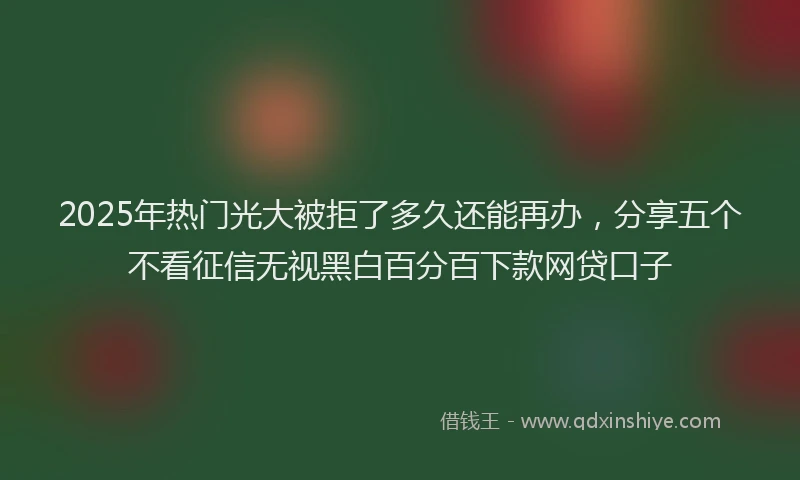 2025年热门光大被拒了多久还能再办，分享五个不看征信无视黑白百分百下款网贷口子