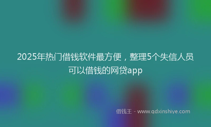 2025年热门借钱软件最方便，整理5个失信人员可以借钱的网贷app