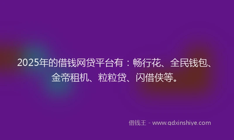 2025年的借钱网贷平台有：畅行花、全民钱包、金帝租机、粒粒贷、闪借侠等。
