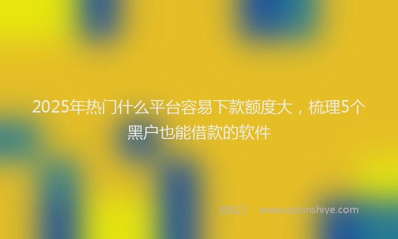 2025年热门什么平台容易下款额度大，梳理5个黑户也能借款的软件