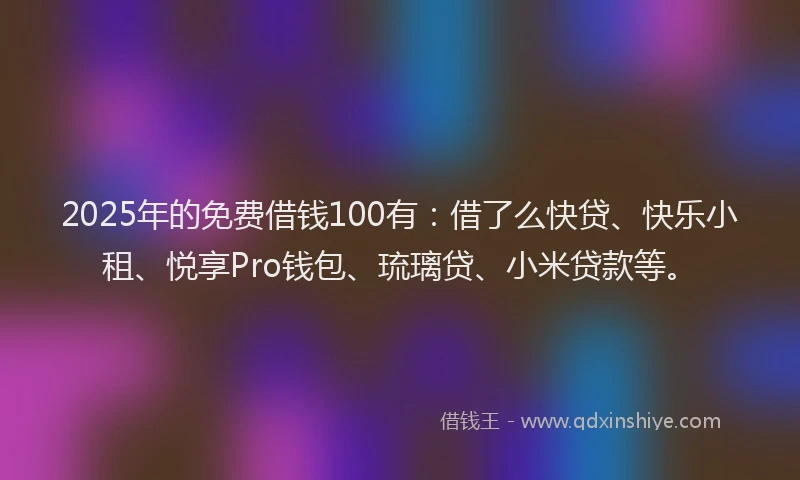 2025年的免费借钱100有：借了么快贷、快乐小租、悦享Pro钱包、琉璃贷、小米贷款等。