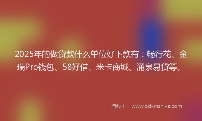 2025年的做贷款什么单位好下款有：畅行花、金瑞Pro钱包、58好借、米卡商城、涌泉易贷等。