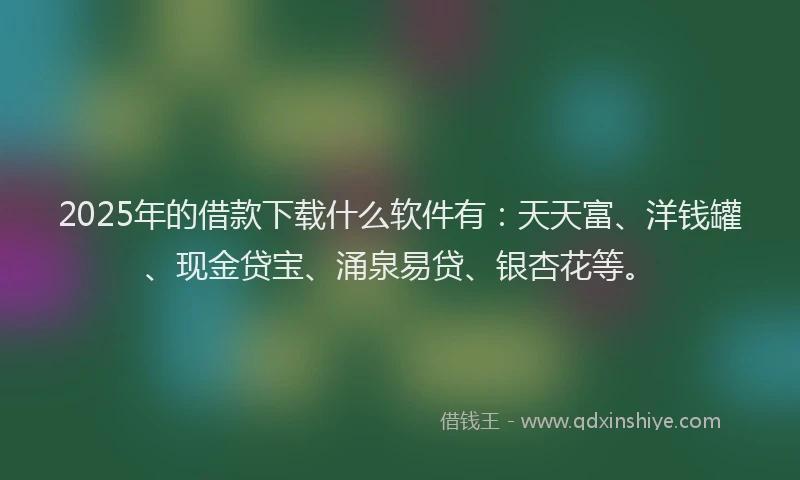 2025年的借款下载什么软件有：天天富、洋钱罐、现金贷宝、涌泉易贷、银杏花等。
