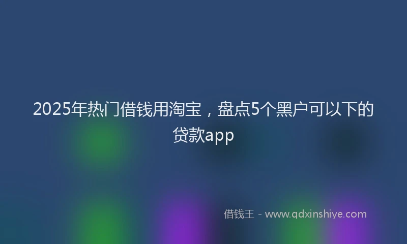 2025年热门借钱用淘宝，盘点5个黑户可以下的贷款app