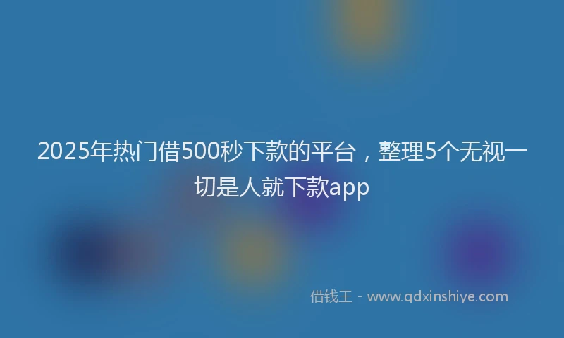 2025年热门借500秒下款的平台，整理5个无视一切是人就下款app