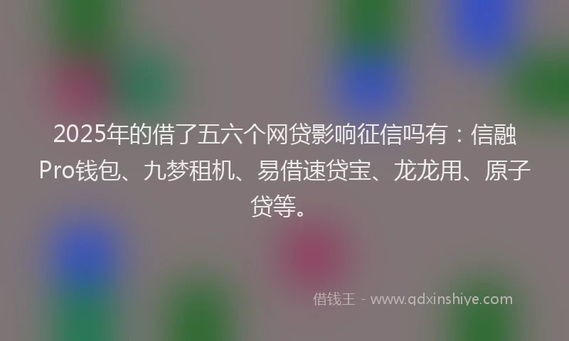 2025年的借了五六个网贷影响征信吗有：信融Pro钱包、九梦租机、易借速贷宝、龙龙用、原子贷等。
