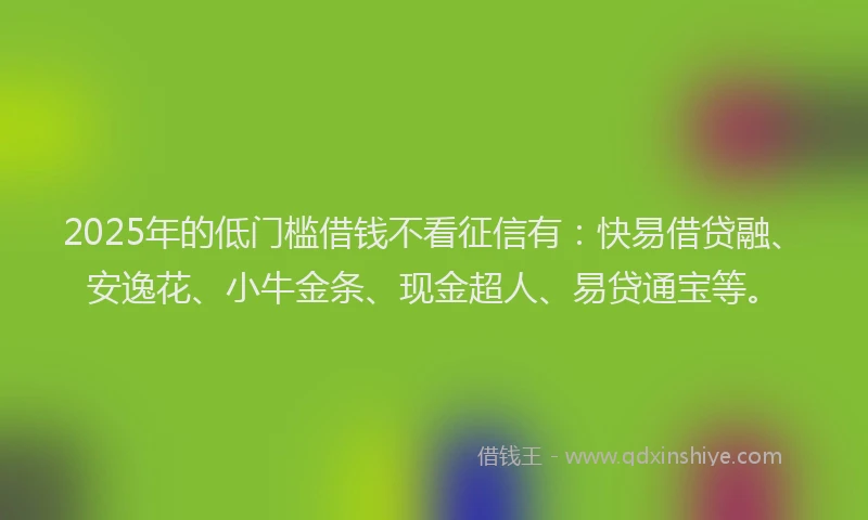2025年的低门槛借钱不看征信有：快易借贷融、安逸花、小牛金条、现金超人、易贷通宝等。