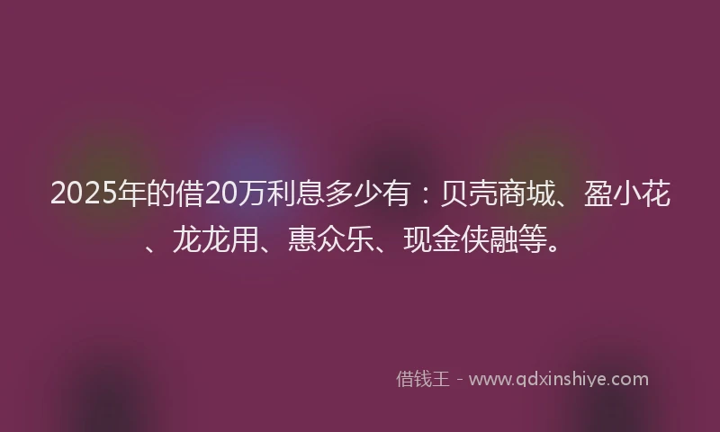 2025年的借20万利息多少有：贝壳商城、盈小花、龙龙用、惠众乐、现金侠融等。