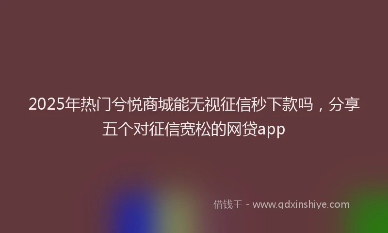 2025年热门兮悦商城能无视征信秒下款吗，分享五个对征信宽松的网贷app