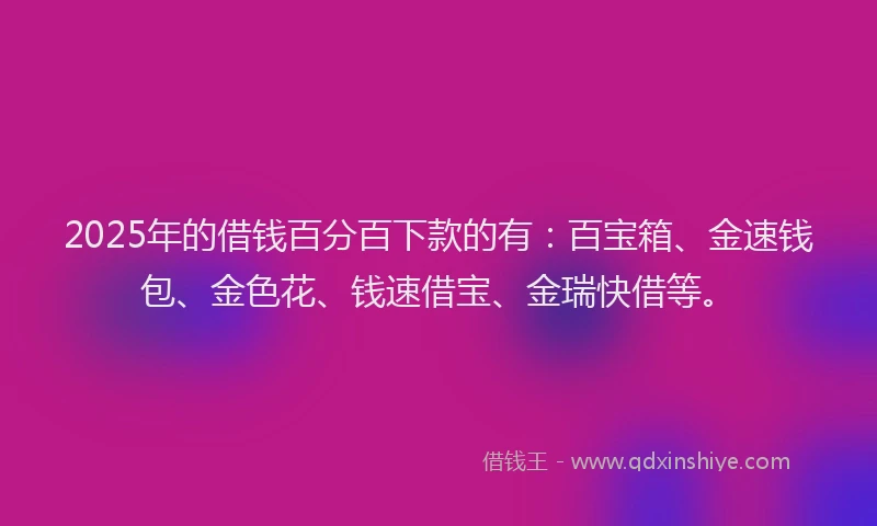 2025年的借钱百分百下款的有：百宝箱、金速钱包、金色花、钱速借宝、金瑞快借等。