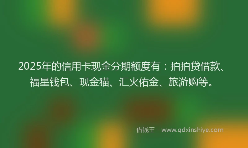 2025年的信用卡现金分期额度有：拍拍贷借款、福星钱包、现金猫、汇火佑金、旅游购等。