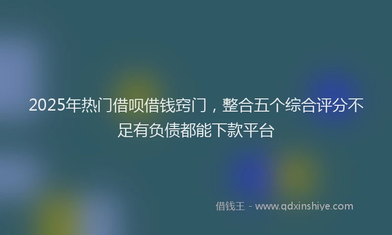 2025年热门借呗借钱窍门，整合五个综合评分不足有负债都能下款平台