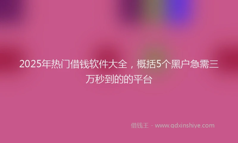 2025年热门借钱软件大全，概括5个黑户急需三万秒到的的平台