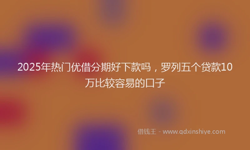 2025年热门优借分期好下款吗，罗列五个贷款10万比较容易的口子