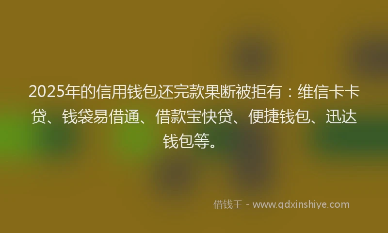 2025年的信用钱包还完款果断被拒有：维信卡卡贷、钱袋易借通、借款宝快贷、便捷钱包、迅达钱包等。