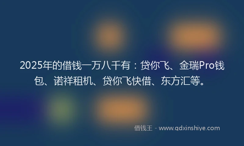 2025年的借钱一万八千有：贷你飞、金瑞Pro钱包、诺祥租机、贷你飞快借、东方汇等。