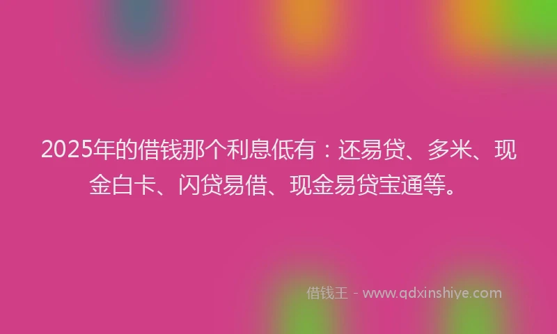 2025年的借钱那个利息低有：还易贷、多米、现金白卡、闪贷易借、现金易贷宝通等。