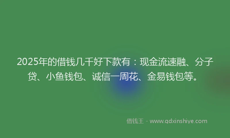 2025年的借钱几千好下款有：现金流速融、分子贷、小鱼钱包、诚信一周花、金易钱包等。