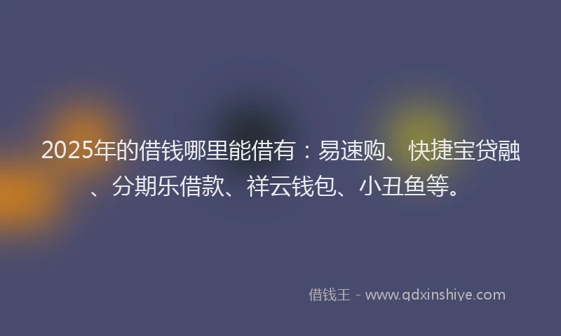 2025年的借钱哪里能借有：易速购、快捷宝贷融、分期乐借款、祥云钱包、小丑鱼等。
