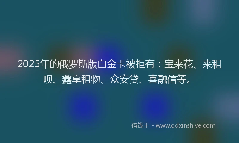 2025年的俄罗斯版白金卡被拒有：宝来花、来租呗、鑫享租物、众安贷、喜融信等。